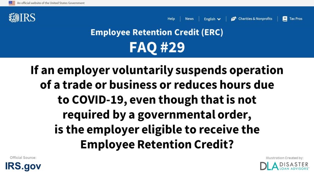 ERC Credit FAQ #29. If An Employer Voluntarily Suspends Operation Of A Trade Or Business Or Reduces Hours Due To COVID-19, Even Though That Is Not Required By A Governmental Order, Is The Employer Eligible To Receive The Employee Retention Credit?