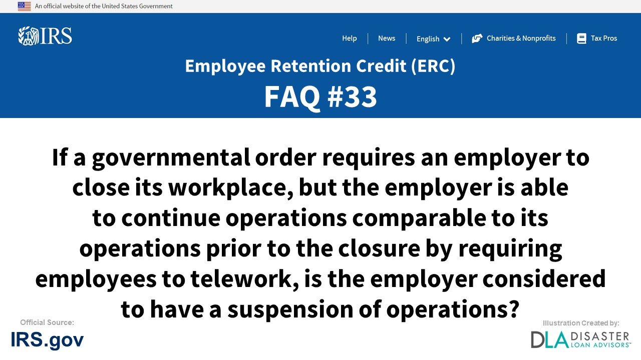 ERC Credit FAQ #33. If A Governmental Order Requires An Employer To Close Its Workplace, But The Employer Is Able To Continue Operations Comparable To Its Operations Prior To The Closure By Requiring Employees To Telework, Is The Employer Considered To Have A Suspension Of Operations?